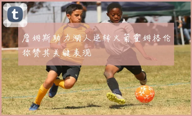 詹姆斯助力湖人逆转火箭霍姆格伦称赞其关键表现