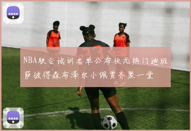NBA联合试训名单公布状元热门迪班萨彼得森布泽尔小佩贾齐聚一堂