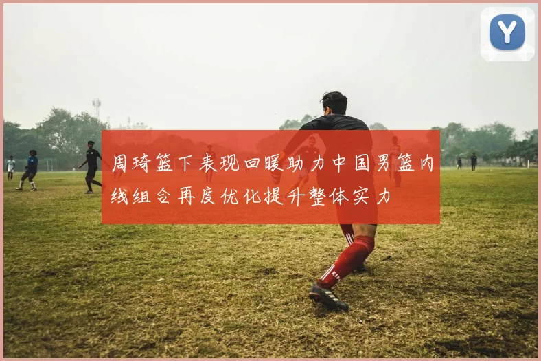 周琦篮下表现回暖助力中国男篮内线组合再度优化提升整体实力