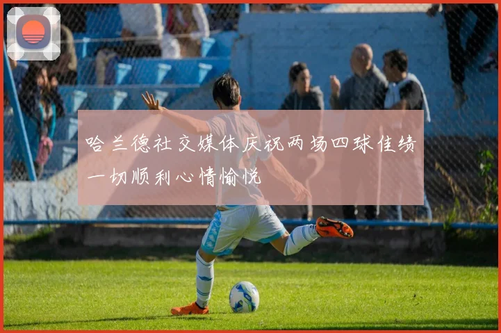 哈兰德社交媒体庆祝两场四球佳绩一切顺利心情愉悦