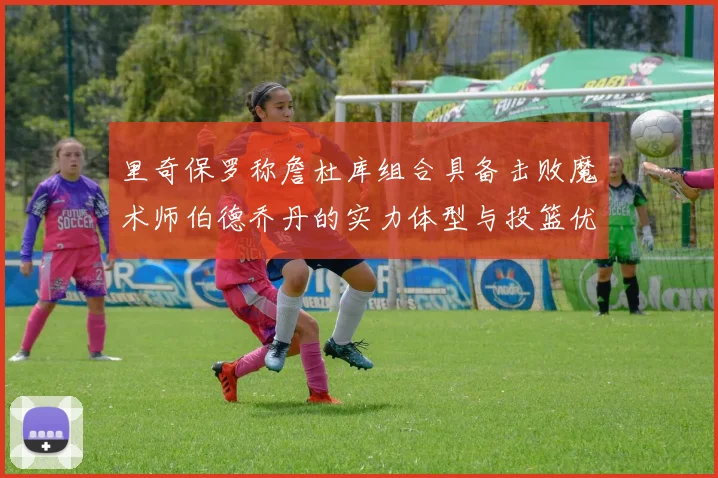 里奇保罗称詹杜库组合具备击败魔术师伯德乔丹的实力体型与投篮优势显著