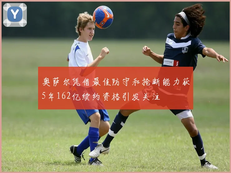 奥萨尔凭借最佳防守和抢断能力获5年162亿续约资格引发关注