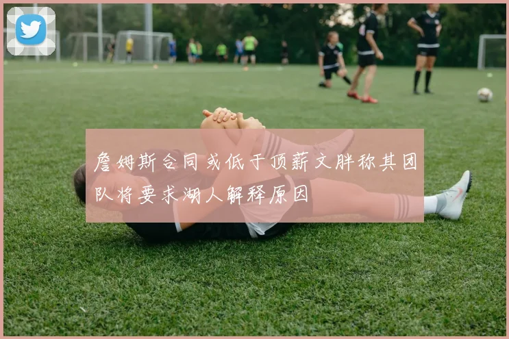 詹姆斯合同或低于顶薪文胖称其团队将要求湖人解释原因