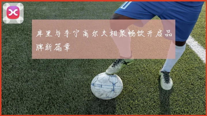 库里与李宁高尔夫相聚畅饮开启品牌新篇章