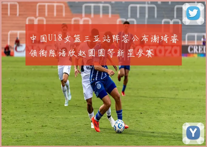 中国U18女篮三亚站阵容公布谢琦睿领衔陈语欣赵圆圆等新星参赛