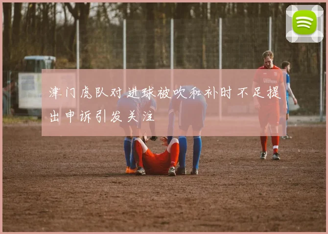 津门虎队对进球被吹和补时不足提出申诉引发关注