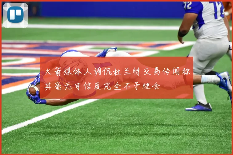 火箭媒体人调侃杜兰特交易传闻称其毫无可信度完全不予理会