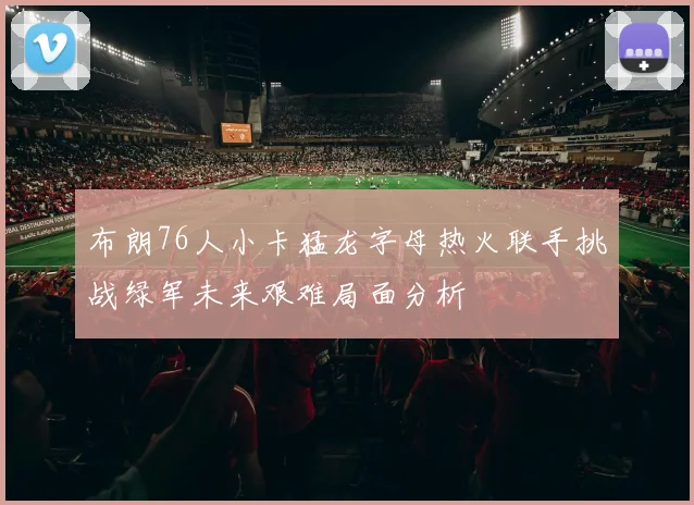 布朗76人小卡猛龙字母热火联手挑战绿军未来艰难局面分析