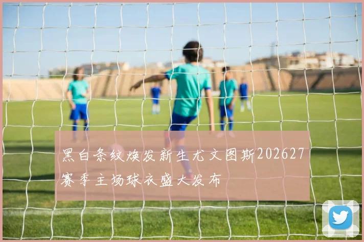 黑白条纹焕发新生尤文图斯202627赛季主场球衣盛大发布