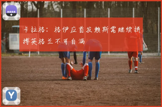 卡拉格：格伊应首发赖斯需继续拼搏英格兰不可自满