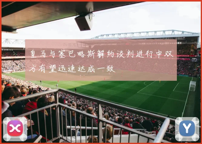 皇马与塞巴略斯解约谈判进行中双方有望迅速达成一致