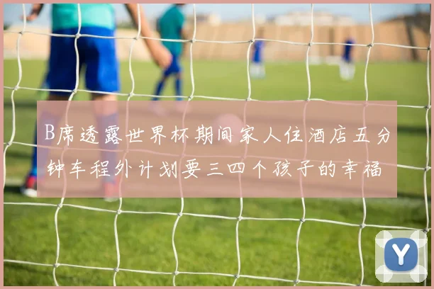 B席透露世界杯期间家人住酒店五分钟车程外计划要三四个孩子的幸福生活