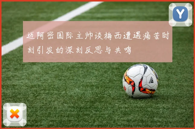 迈阿密国际主帅谈梅西遭遇痛苦时刻引发的深刻反思与共鸣